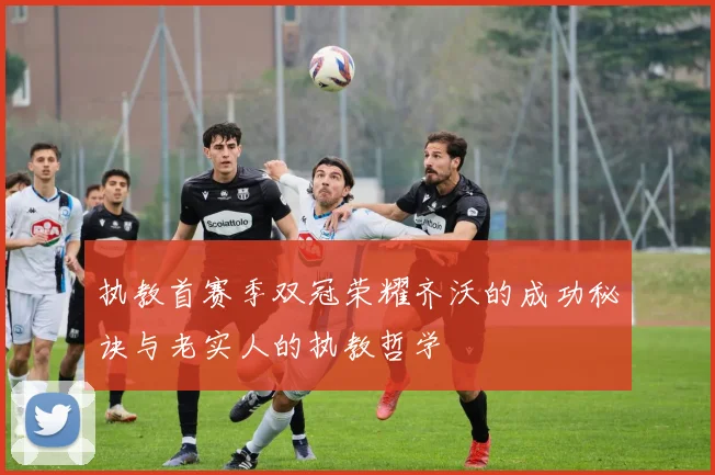 执教首赛季双冠荣耀齐沃的成功秘诀与老实人的执教哲学