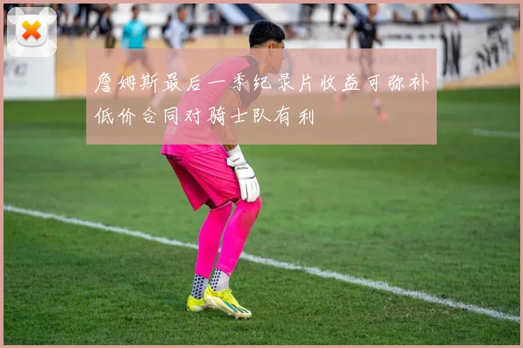 詹姆斯最后一季纪录片收益可弥补低价合同对骑士队有利