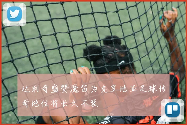 达利奇盛赞魔笛为克罗地亚足球传奇地位将长久不衰