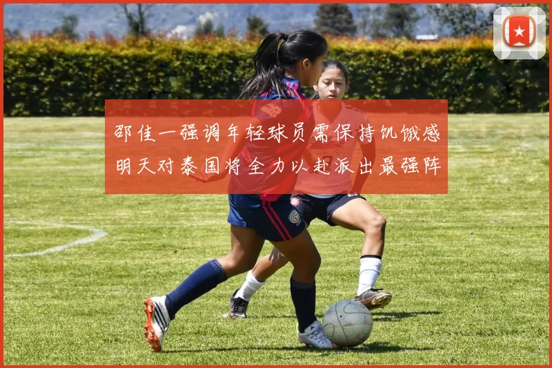 邵佳一强调年轻球员需保持饥饿感明天对泰国将全力以赴派出最强阵容