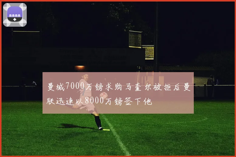 曼城7000万镑求购马奎尔被拒后曼联迅速以8000万镑签下他