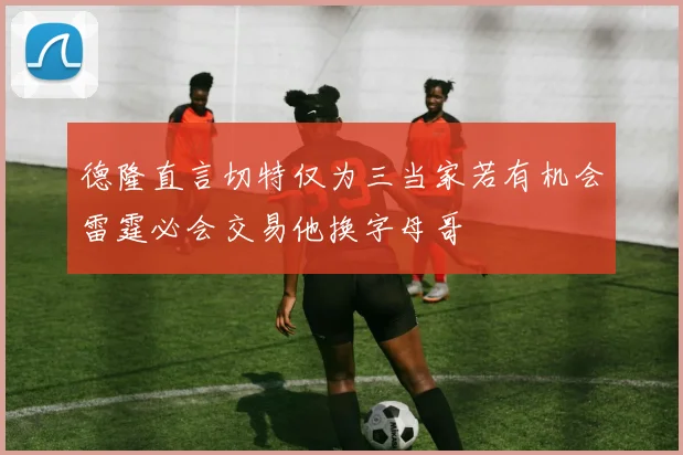 德隆直言切特仅为三当家若有机会雷霆必会交易他换字母哥