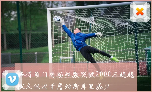 佛得角门将粉丝数突破2000万超越欧文仅次于詹姆斯库里威少