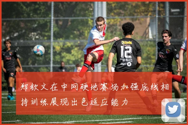 郑钦文在中网硬地赛场加强底线相持训练展现出色适应能力