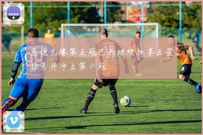 意德无缘第五冠巴西继续独享五星称号并冲击第六冠