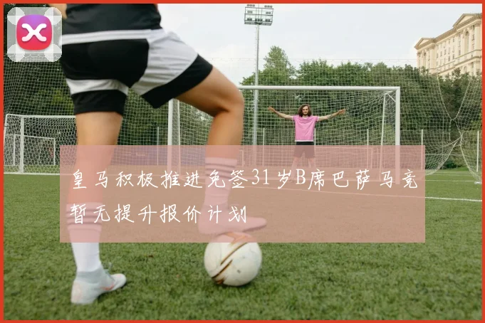 皇马积极推进免签31岁B席巴萨马竞暂无提升报价计划