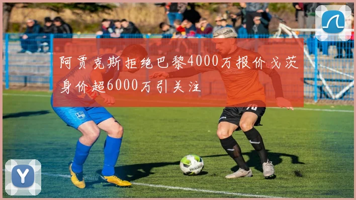 阿贾克斯拒绝巴黎4000万报价戈茨身价超6000万引关注