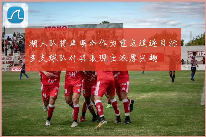湖人队将库明加作为重点追逐目标多支球队对其表现出浓厚兴趣
