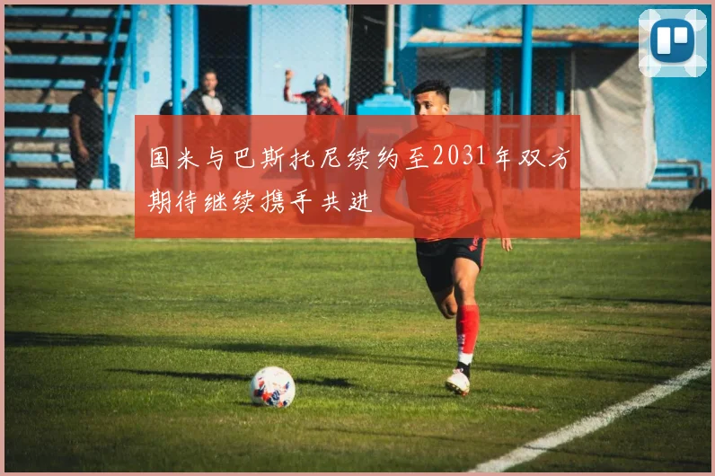 国米与巴斯托尼续约至2031年双方期待继续携手共进