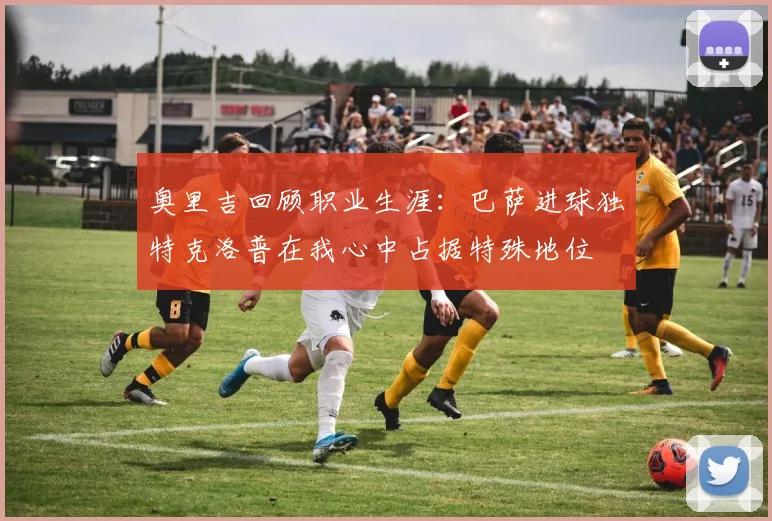 奥里吉回顾职业生涯：巴萨进球独特克洛普在我心中占据特殊地位