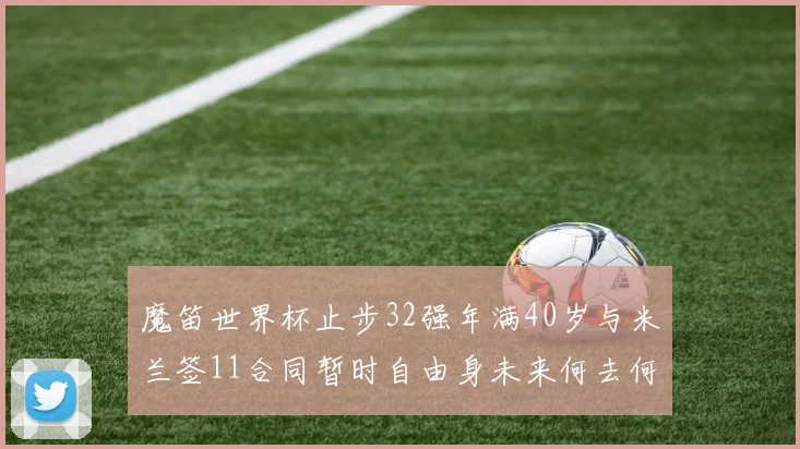 魔笛世界杯止步32强年满40岁与米兰签11合同暂时自由身未来何去何从