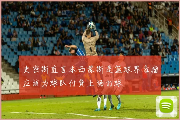 史密斯直言本西蒙斯是篮球界毒瘤应该为球队付费上场打球