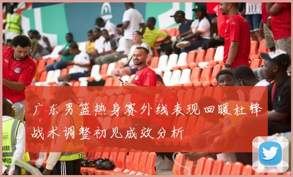 广东男篮热身赛外线表现回暖杜锋战术调整初见成效分析