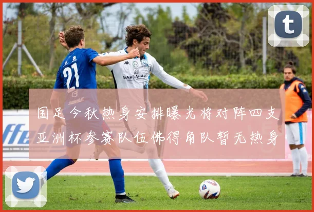 国足今秋热身安排曝光将对阵四支亚洲杯参赛队伍佛得角队暂无热身计划