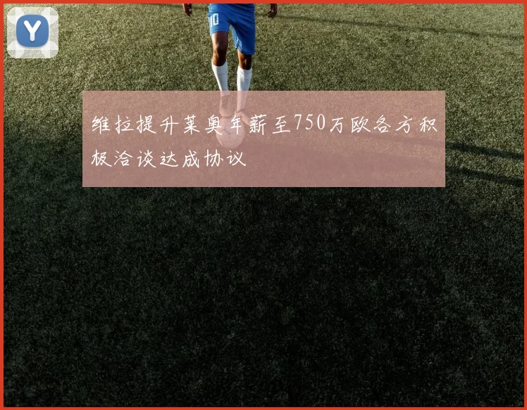 维拉提升莱奥年薪至750万欧各方积极洽谈达成协议