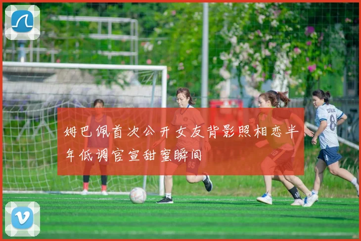 姆巴佩首次公开女友背影照相恋半年低调官宣甜蜜瞬间