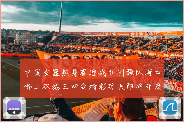 中国女篮热身赛迎战非洲强队海口佛山双城三回合精彩对决即将开启