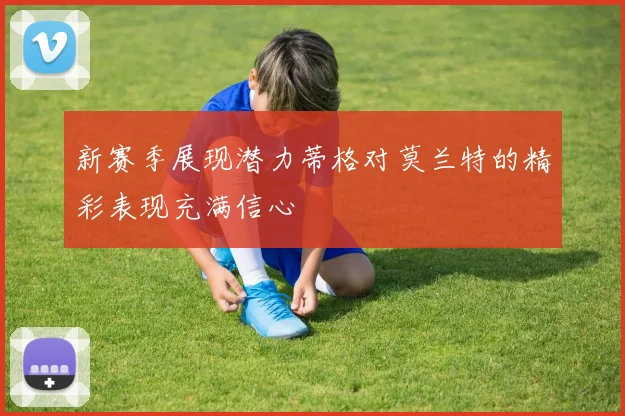 新赛季展现潜力蒂格对莫兰特的精彩表现充满信心