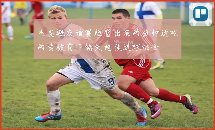 杰克逊友谊赛短暂出场两分钟连吃两黄被罚下错失绝佳进球机会
