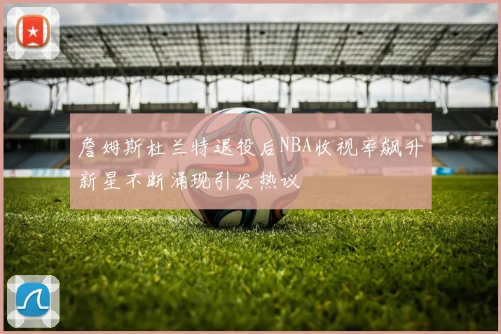 詹姆斯杜兰特退役后NBA收视率飙升新星不断涌现引发热议