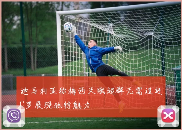 迪马利亚称梅西天赋超群无需追赶C罗展现独特魅力