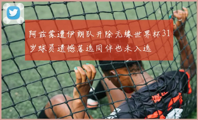 阿兹蒙遭伊朗队开除无缘世界杯31岁球员遗憾落选同伴也未入选