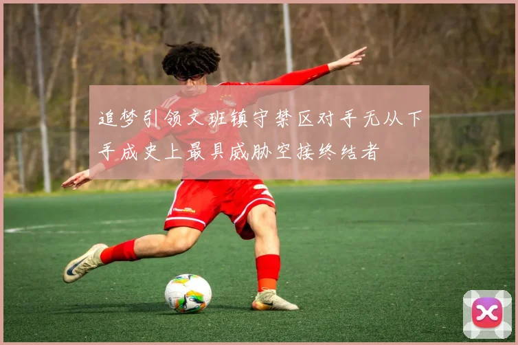 追梦引领文班镇守禁区对手无从下手成史上最具威胁空接终结者