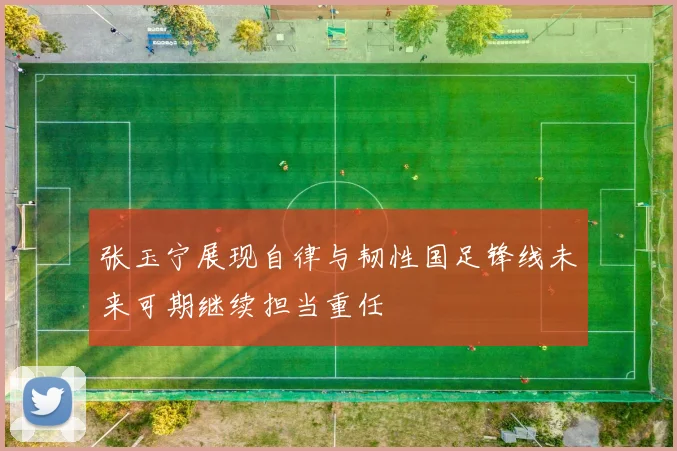 张玉宁展现自律与韧性国足锋线未来可期继续担当重任