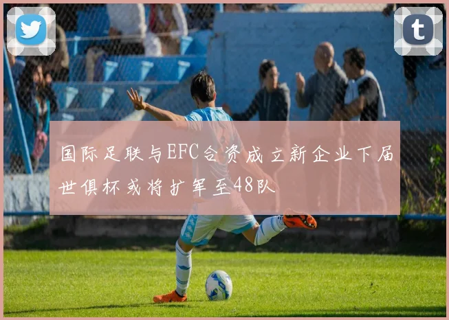 国际足联与EFC合资成立新企业下届世俱杯或将扩军至48队