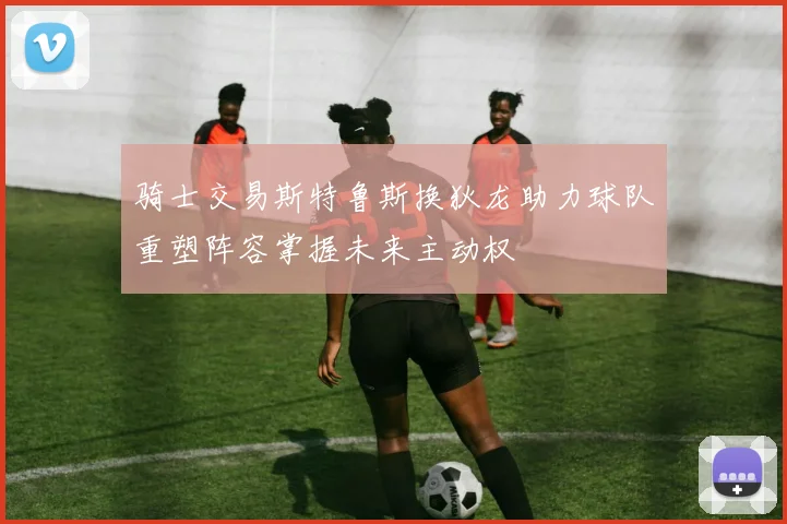 骑士交易斯特鲁斯换狄龙助力球队重塑阵容掌握未来主动权