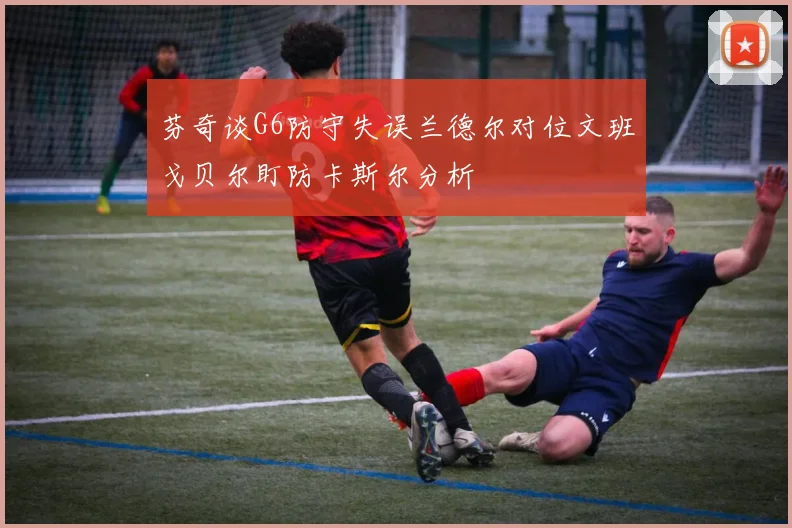 芬奇谈G6防守失误兰德尔对位文班戈贝尔盯防卡斯尔分析