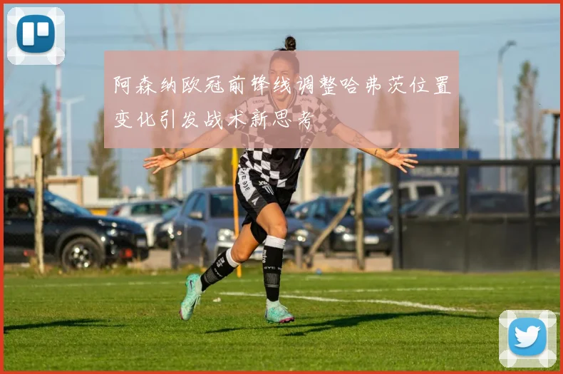阿森纳欧冠前锋线调整哈弗茨位置变化引发战术新思考