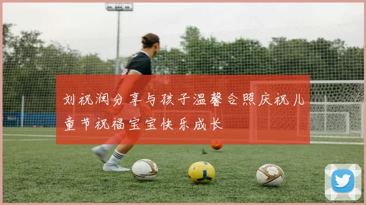 刘祝润分享与孩子温馨合照庆祝儿童节祝福宝宝快乐成长